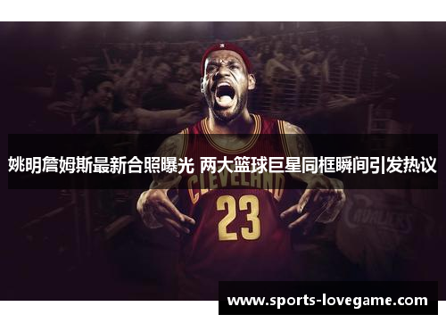 姚明詹姆斯最新合照曝光 两大篮球巨星同框瞬间引发热议